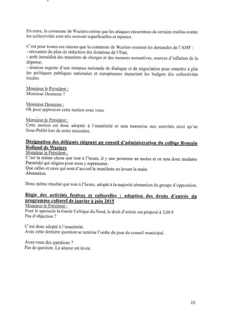 En outre, la commune de Waziers estime que les attaques récurrentes de certains médias contre
les collectivités sont très souvent superﬁcielles et injustes.
C’est pour toutes ces raisons que la commune de Waziers soutient les demandes de l’AMF :
- réexamen duplan deréduction des dotations del’Etat,
- arrêt immédiat des transferts decharges et des mesures normatives, sources d’inﬂation dela
dépense,
- réunion urgente d’une instance nationale de dialogue et de négociation pour remettre à plat
les politiques publiques nationales et européennes impactant les budgets des collectivités
locales
Monsieur le Président :
Monsieur Desmons ?
Monsieur Desmons :
Ok pour approuver cette motion avec vous.
Monsieur le Président :
Cette motion est donc adoptée à l’unanimité et sera transmise aux autorités ainsi qu’au
Sous-Préfet lors denotre rencontre.
Désignation des délégués siégeant au conseil d’administration du collège Romain
Rolland deWaziers
Monsieur le Président :
C’est la même chose que tout à l’heure, il y une personne enmoins et ce sera donc madame
Parnetzkiqui siégera pour nous y représenter.
Que celles et ceux qui sont d’accord le manifeste enlevant la main.
Abstention.
Donc même résultat que tout àl’heure, adopté àla majorité abstention dugroupe d’opposition.
Régie des activités festives et culturelles : adoption des droits d’entrée du
ﬂ a g r a m m e culturel d e ianvier à iuin2015
Monsieur le Président :
Pour le spectacle la Garde Celtique du Nord,le droit d’entrée est proposé à 3,00 €
Pas d’objection ?
C’est donc adopté al’unanimité.
Avec cette dernière question setermine l’ordre dujour du conseil municipal.
Avez‐vous des questions ?
Pas dequestion. La séance est levée.
16
 