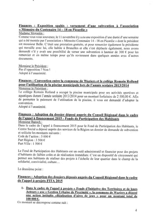 Finances : Exposition spahis : versement d’une subvention à l’association
« Mémoire du Centenaire 14‐ 18 en Picardie »
Madame Morantin :
Commevous vous souvenez, le 11novembre il y aeuune expositiond’une durée d’une semaine
qui aété montée par l’association <<Mémoire Centenaire 14- 18enPicardie >>dont le président
est monsieur Belle. C’était une prestation gratuite, et pour remercier également la présidente
qui travaille avec lui, elle habite à Bruxelles et elle s’est déplacée également, nous avons
demandé s’il y avait une possibilité de verser une subvention à hauteur de 300 € pour les
remercier et en même temps pour qu’ils reviennent dans quelques années avec d’autres
documents.
Monsieur le Président :
Pas d’opposition ?Non !
Adopté à l’unanimité.
Finances : Convention entre la commune de Waziers et le collège Romain Rolland
p o u r l’utilisation dela piscine municipale lors del’année scolaire 2013/2014
Monsieur le Président :
Le collège Romain Rolland a occupé la piscine municipale pour ses activités sportives et
aquatiques durant l’année scolaire 2013/2014 pour unmontant forfaitaire de2 500,00 € .Aﬁn
de permettre le paiement de l’utilisation de la piscine, il vous est demandé d’adopter la
convention.
Adopté àl’unanimité.
Finances : Adoption du dossier déposé auprès du Conseil Régional dans le cadre
de l’appel à ﬁnancement 2015 - Fonds de Participation des Habitants
Monsieur Bansch :
Dans le cadre de l’appel à ﬁnancement 2015 pour le Fond de Participation des Habitants, le
Centre Social adéposé auprès des services dela Régionun dossier dedemande desubvention
et sollicite les montants suivants :
Coût del’action : 5 000 €
Part Région : 3 500 €
Part Ville : 1500 €
Le Fond deParticipation des Habitants est un outil administratif et ﬁnancier pour des projets
d’habitants defaibles coûts et deréalisation immédiate. C’est un dispositif decitoyenneté qui
permet aux habitants de réaliser des projets à l’échelle de leur quartier dans le champ de la
solidarité, convivialité, culture...
Le deuxième point :
Finances : Adoption des dossiers déposés auprès du Conseil Régional dans le cadre
de l’appel à proiets FITA 2015
1‐ Dans le cadre de l’appel à proiets « Fonds d’Initiative des Territoires et de leurs
Acteurs » axe « Gestion Urbaine deProximité », la commune deWaziers a déposé
une action intitulée «Réalisation d’aires de ieux » p o u r un montant total de
100 000 € .
Cemontant sedécompose comme suit :
 