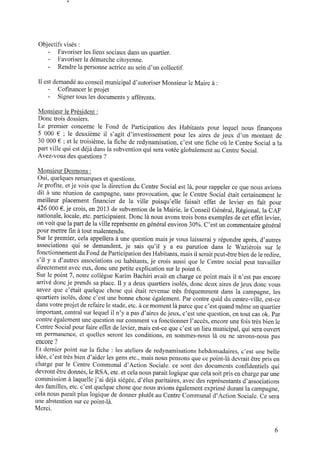 Objectifs visés :
‐ Favoriser les liens sociaux dans un quartier.
- Favoriser la démarche citoyenne.
‐ Rendre la personne actrice ausein d’un collectif.
Il est demandé auconseil municipal d’autoriser Monsieur le Maire à :
- Coﬁnancer le projet
- Signer tous les documents y afférents.
Monsieur le Président :
Donc trois dossiers.
Le premier concerne le Fond de Participation des Habitants pour lequel nous ﬁnançons
5 000 € ; le deuxième il s’agit d’investissement pour les aires de jeux d’un montant de
30 000 € ; et le troisième, la ﬁche deredynamisation, c’est une ﬁche où le Centre Social a la
part ville qui est déjà dans la subvention qui sera votée globalement auCentre Social.
Avez-vous des questions ?
Monsieur Desmons :
Oui, quelques remarques et questions.
Jeproﬁte, etje vois que la direction du Centre Social est la, pour rappeler ceque nous avions
dit à une réunion de campagne, sans provocation, que le Centre Social était certainement le
meilleur placement ﬁnancier de la ville puisqu’elle faisait effet de levier en fait pour
426 000 € ,je crois, en2013 de subvention de la Mairie, le Conseil Général, Régional, la CAF
nationale, locale, etc. participaient. Donc là nous avons trois bons exemples decet effet levier,
on voit que la part dela ville représente engénéral environ 30%. C’est un commentaire général
pour mettre ﬁn àtout malentendu.
Sur le premier, cela appellera à une question mais je vous laisserai y répondre après, d’autres
associations qui se demandent, je sais qu’il y a eu parution dans le Waziérois sur le
fonctionnement duFonddeParticipationdes Habitants,mais il serait peut-être biendeleredire,
s’il y a d’autres associations ou habitants, je crois aussi que le Centre social peut travailler
directement avec eux, donc une petite explication sur le point 6.
Sur le point 7, notre collègue Karim Bachiri avait en charge ce point mais il n’est pas encore
arrivé donc je prends saplace. Il y a deux quartiers isolés, donc deux aires dejeux donc vous
savez que c’était quelque chose qui était revenue très fréquemment dans la campagne, les
quartiers isolés, donc c’est une bonne chose également. Par contre quid du centre-ville, est-ce
dans votre projet derefaire le stade, etc. àcemoment là parce que c’est quandmême un quartier
important, central sur lequel il n’y apas d’aires dejeux, c’est une question, entout cas 0k. Par
contre également une question sur comment va fonctionner l’accès, encore une fois très bien le
Centre Social pour faire effet delevier,mais est-ce que c’est un lieumunicipal, qui sera ouvert
en permanence, et quelles seront les conditions, en sommes-nous là ou ne savons-nous pas
encore ?
Et dernier point sur la ﬁche : les ateliers de redynamisations hebdomadaires, c’est une belle
idée, c’est très bien d’aider les gens etc., mais nous pensons que cepoint-là devrait être pris en
charge par le Centre Communal d’Action Sociale. ce sont des documents conﬁdentiels qui
devront être donnés, le RSA,etc. etcela nous parait logique que cela soit pris encharge par une
commission àlaquellej’ai déjà siégée, d’élus paritaires, avec des représentants d’associations
des familles, etc. c’est quelque chose que nous avions également exprimé durant la campagne,
cela nous parait plus logique de donner plutôt au Centre Communal d’Action Sociale. Ce sera
une abstention sur cepoint-là.
Merci.
 