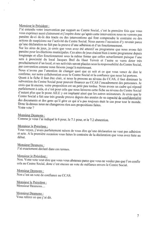 Monsieur le Président :
J’ai entendu votre intervention par rapport au Centre Social, c’est la première fois que vous
vous exprimez aussi clairement etj’espère donc qu’après cette interventionnous neverrons pas
paraître de-ci de-là des tracts ou des interventions qui font comprendre le contraire ou des
actions de suspicions sur l’activité du Centre Social. Nous aurons l’occasion d’y revenir parce
qu’une déclaration nefait pas la preuve d’une adhésion et d’un fonctionnement.
Sur les aires de jeux, je crois que vous avez été attentif au programme que nous avons fait
paraitrepour les élections municipales. Ces aires dejeux étaient bienànotreprogramme depuis
longtemps et elles fonctionneront sous la même forme que celles actuellement puisque l’une
sera à proximité du local Jacques Brel du Haut Terroir et l’autre se verra doter très
prochainement d’unlocal,et ses activités seront placées sous la responsabilité du Centre Social,
par convention comme nous faisons jusqu’à maintenant.
Nous n’avons pas l’attention de changer quoi que ce soit et ce que vous venez de dire le
conﬁrme, sur notre collaboration avec le Centre Social et la conﬁance que nous lui portons.
Quant à la ﬁche il faut être clair, si nous la prenons au niveau du CCAS, il faut diminuer la
subvention du Centre Social pour pouvoir ﬁnancer auCCAS l’encadrement des personnes. Je
crois que là encore, votre proposition est un petit peu tordue. Nous avons un cadre qui répond
parfaitement à cela, et c’est pour cela que nous laissons cette ﬁche auniveau du Centre Social
d’autant plus que le poste AILE y est implanté ainsi que les autres animateurs. Jecrois que le
Centre Social afait une très grande preuve depuis des années desaCapacité deconﬁdentialité
des documents et des gens qu’il gère ce qui n’a pas toujours était le cas pour tout le monde.
Donc là-dessus nous nechangerons rien aux propositions faites.
Votre vote ?
Monsieur Desmons :
Commeje vous l’ai indiqué le 6pour, le 7.1 pour, et le 7.2 abstention.
Monsieur le Président :
Vous voyez, j’avais parfaitement raison de vous dire qu’une déclaration ne vaut pas adhésion
et acte. A la première occasion vous faites le contraire dela déclaration que vous avez faite au
début.
Monsieur Desmons :
J’ai exactement déclaré dans ces termes.
Monsieur le Président :
Non. Votre vote veut dire que vous vous abstenez parce que vous ne voulez pas que l’onconﬁe
cela au Centre Social, donc c’est encore un vote deméﬁance envers le Centre Social.
MonsieurDesmons :
Nonc’est un vote deconﬁance au CCAS.
Monsieur le Président :
Monsieur Desmons...
Monsieur Desmons :
Vous relirez cequej’ai dit.
 