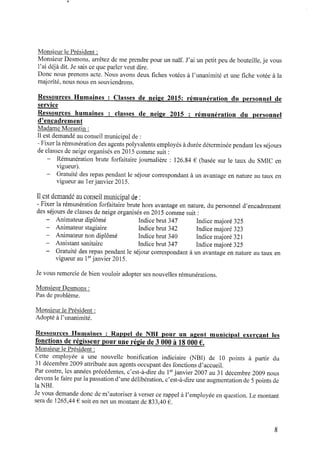 Monsieur le Président :
Monsieur Desmons, arrêtez demeprendre pour un naïf. J’ai un petit peu debouteille,je vous
l’ai déjà dit. Jesais ceque parler veut dire.
Donc nous prenons acte. Nous avons deux ﬁches votées à l’unanimité et une ﬁche votée à la
majorité, nous nous ensouviendrons.
Ressources Humaines : Classes de neige 2015: rémunération du personnel de
service
Ressources humaines : classes de neige 2015 : rémunération du personnel
d’encadrement
Madame Morantin :
Il est demandé auconseil municipal de:
‐ Fixerla rémunérationdes agents polyvalents employés àdurée déterminée pendant les séjours
de classes de neige organisés en 2015 comme suit :
‐ Rémunération brute forfaitaire journalière : 126.84 € (basée sur le taux du SMIC en
vigueur).
‐ Gratuité des repas pendant le séjour correspondant à un avantage en nature au taux en
vigueur au 1erjanvier 2015.
Il est demandé auconseil municipal de:
- Fixer la rémunération forfaitaire brute hors avantage ennature, du personnel d’encadrement
des séjours de classes de neige organisés en 2015 comme suit :
‐ Animateur diplômé Indice brut 347 Indicemajoré 325
‐ Animateur stagiaire Indicebrut 342 Indice majoré 323
‐ Animateur non diplômé Indice brut 340 Indice majoré 321
‐ Assistant sanitaire Indicebrut 347 Indice majoré 325
‐ Gratuité des repas pendant le séjour correspondant à un avantage en nature au taux en
vigueur au 1erjanvier 2015.
Jevous remercie debien vouloir adopter ses nouvelles rémunérations.
Monsieur Desmons :
Pas de problème.
Monsieur le Président :
Adopté àl’unanimité.
Ressources Humaines : R a p p e l de N B I p o u r un a g e n t m u n i c i p a l exerçant les
fonctions de régisseur pour uneLégiide 3 000 à 18000 € .
Monsieur le Président :
Cette employée a une nouvelle boniﬁcation indiciaire (NBI) de 10 points à partir du
31 décembre 2009 attribuée aux agents occupant des fonctions d’accueil.
Par contre, les années précédentes, c’est-à‐dire du 1erjanvier 2007 au 31 décembre 2009 nous
devons le faire parlapassationd’une délibération, c’est-à‐dire une augmentationde5points de
la NBI.
Jevous demande donc dem’autoriser àverser cerappel à l’employée enquestion. Le montant
sera de 1265,44€ soit ennet un montant de 833,40 € .
 