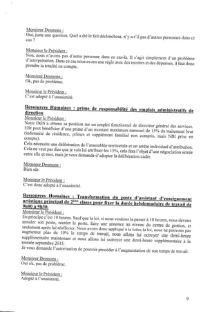 Monsieur Desmons :
Oui,juste une question. Quel aété le fait déclencheur, n’y a-t’il pas d’autres personnes dans ce
cas ?
Monsieur le Président :
Non, nous n’avons pas d’autre personne dans ce cas-là. Il s’agit simplement d’un problème
d’interprétation.Dans cecas nous avons une régie avec des recettes etdes dépenses, il faut donc
prendre la totalité encompte.
Monsieur Desmons :
0k, pas deproblème.
Monsieur le Président :
C’est adopté àl’unanimité.
Ressources Humaines : prime de responsabilité des emplois administratifs de
direction
Monsieur le Président :
Notre DGS a obtenu saposition sur un emploi fonctionnel dedirecteur général des services.
Elle peut bénéﬁcier d’une prime d’un montant maximum mensuel de 15% dutraitement brut
(indemnité de résidence, primes et supplément familial non compris, mais NBI prise en
compte).
Cela nécessite une délibération del’assemblée territoriale etunarrêté individuel d’attribution.
Cela ne veut pas dire queje vais lui attribuer les 15%,cela fera l’objet d’une négociation serrée
entre elle etmoi,maisje vous demande d’adopter la délibération cadre.
Monsieur Desmons :
Bien sûr.
Monsieur le Président :
C’est donc adopté àl’unanimité.
Ressources Humaines : Transformation du poste d’assistant d’enseignement
artistique principal de2ème classe p o u r ﬁxer la durée hebdomadaire detravail de
9h00 à 9h30.
Monsieur le Président :
Enprincipe c’est 10heures. Saufque la loi, sinous voulons lapasser à 10heures,nous devons
annuler son poste, recréer le poste, faire une annonce au niveau du centre de gestion, et
seulement après luiréaffecter. Nous avons donc appliqué à 1alettre la loi, nous nepouvons pas
augmenter plus de 10% le temps de travail, nous allons lui octroyer une demi-heure
supplémentaire maintenant et nous allons lui octroyer une demi-heure supplémentaire à la
rentrée septembre 2015.
Jevous demande l’autorisationdepouvoir procéder àl’augmentationdeson temps detravail.
MonsieurDesmons :
Oui ok, pas deproblème.
Monsieur 1ePrésident :
Adopté àl’unanimité.
 