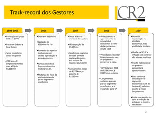 Track-record dos Gestores

 1999-2005               2006                    2007                   2008                      1S09

•Fundação do grupo   •Setor em expansão      •Setor acessa o        •Antecipando o           •Modesta
 CR2 em 1999                                  mercado de capitais    agravamento da           recuperação na
                     •Captação de                                    crise global             atividade
•Foco em Crédito e    R$60mm via FIP         •IPO captação de        reduzimos o ritmo        econômica, mas
 Real Estate                                  R$307mm                de lançamentos           visibilidade limitada
                                                                     desde 1S08
                     •Aumento do apetite
•Setor imobiliário    dos bancos por         •Modelo de negócios                             •Queda na SELIC e
 ainda incipiente     crédito à produção e    flexível permite      •Prioridades: levantar    inflação sob controle
                      aos adquirentes         aceleração rápida      financiamento para       são fatores positivos
                                              em tempos de           os projetos e
•CR2 lança 11                                                        preservar o caixa
 empreendimentos     •Fundação da CR2         liquidez abundante                             •Pacote habitacional
 com VGV de           Empreendimentos                                                         do governo
 R$218mm              Imobiliários SA        •Lançamentos totais    •VGV total em 2008        apresentará
                                              de R$774mm, e          de R$347mm, e            oportunidades
                                              próprio de             R$293mm próprios
                     •Mudança de foco da
                      alta/média renda        R$535mm                                        •Foco continua
                      para o segmento                               •Lançamentos              voltado para o
                      econômico                                      voltados apenas          segmento
                                                                     para o segmento          econômico (92% do
                                                                     econômico, e à           landbank); seletivo
                                                                     expansão para SP         quanto a novos
                                                                                              lançamentos

                                                                                             •Política de gestão do
                                                                                              caixa e redução de
                                                                                              estoques já mostra
                                                                                              resultados


                                                                                                             2
 