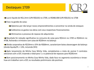 Destaques 1T09

  Lucro líquido de R$1,3mm (LPA R$0,03) no 1T09, vs R$486.000 (LPA R$0,01) no 1T08
  Foco na gestão do caixa:
        Optamos por não lançar novos empreendimentos e concentrar na venda de estoques
        Calibramos os gastos nas obras com seus respectivos financiamentos
        Otimizamos o processo de repasse de adquirentes
   Resultado foi redução significativa no consumo de caixa para R$5mm no 1T09 vs R$44mm no
4T08, fechando o trimestre com caixa de R$39mm no balanço
    Divida corporativa de R$19mm e SFH de R$68mm, caracterizam baixa alavancagem do balanço
(divida líquida/PL = 13%, incluindo SFH)
   Após lançamento do Minha Casa Minha Vida, completamos a meta de assinar 5 contratos
adicionais com a CEF, trazendo o total para 7, e o potencial de repasses para R$281mm
  Bom posicionamento no Minha Casa Minha Vida, dado foco no segmento econômico e know-
how em trabalhar com a CEF, os resultados preliminares são positivos


                                                                                              3
 