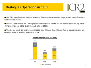 Destaques Operacionais 1T09

   No 1T09, continuamos focados na venda de estoques sem novos lançamentos o que limitou a
velocidade de vendas
   Vendas Contratadas do 1T09 apresentaram melhora frente o 4T08 com o saldo de R$24mm
(+55% vs 4T08) e o %CR2 de R$19mm (+52% vs 4T08)
  Vendas de Abril já foram beneficiadas pelo Minha Casa Minha Vida e apresentaram um
aumento >50% vs a média mensal do 1T09

                                Vendas Contratadas (R$ mm)
                                 37,2


                                 10,0
                                                                  24,0

                                                                  4,9
                                            15,5

                                 27,2           3,0
                                                                  19,1
                                            12,6


                                 1T08       4T08                  1T09

                                          CR2         Parceiros                              4
 