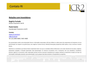 Contato RI


Relações com Investidores
Rogério Furtado
Diretor Financeiro e de RI

Paulo Castro
Coordenador Financeiro e de RI

Contato:
www.cr2.com.br/ri
ri@cr2.com.br
Tel: (21) 3095-4600 / 3031-4600

Esta apresentação contém certas declarações futuras e informações relacionadas à CR2 que refletem as visões atuais e/ou expectativas da Companhia e de sua
administração com respeito à sua performance, seus negócios e eventos futuros. Referidas declarações prospectivas estão sujeitas a riscos, incertezas e eventos
futuros.

Advertimos os investidores que diversos fatores importantes fazem com que os resultados efetivos diferenciem se de modo relevante de tais planos, objetivos,
expectativas, projeções e intenções expressadas nesta apresentação. Em nenhuma circunstância, nem a Companhia, nem suas subsidiárias, conselheiros,
diretores, agentes ou funcionários serão responsáveis perante terceiros (incluindo investidores) por qualquer decisão de investimento tomada com base nas
informações e declarações presentes nesta apresentação, ou por qualquer dano dela resultante, correspondente ou específico.



                                                                                                                                                           12
 