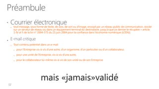 Préambule
   Courrier électronique son ou d'image, envoyé par un réseau public de communication, stocké
     tout message, sous forme de texte, de voix, de
       sur un serveur de réseau ou dans un équipement terminal du destinataire, jusqu'à que ce dernier le récupère » article
        1-IV al 5 de la loi n° 2004-575 du 21 juin 2004 pour la confiance dans l'économie numérique (LCEN)[


 E-mail critique
       Tout contenu potentiel dans un e-mail

           pour l’Entreprise vis-à-vis d’une autre, d’un organisme, d’un particulier ou d’un collaborateur,

           pour une unité de l’Entreprise, vis-à-vis d’une autre,

           pour le collaborateur lui-même vis-à-vis de son unité ou de son Entreprise




                                 mais «jamais»validé
 
