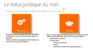 Le statut juridique du mail :
l’ e-mail peut-il se rendre utile dans un litige et être considéré comme une preuve   ?



  la personne dont il émane doit être identifiée ;          • Avec ou sans signature électronique, un e-mail peut-être
  l’intégrité du courrier électronique doit être             admis comme élément de preuve ou comme début …
  garantie                                                      • Dépend du contexte
  il doit contenir une signature électronique, au               • Preuve libre
  sens de l’article 1376-4 alinéa 2
                                                                     • Droit commercial,
                                                                     • pénal
                                                                     • civil dans certains cas ( prudhommes…)
 
