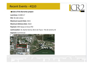 Recent Events - 4Q10
   Sale of the Barrartes project
Land Area: 25,000 m2
PSV: R$ 240 million
Maximum Launch Date: 2Q11
Maximum Delivery Date: 2Q14
Payment: 40% Swap on Gross PSV
Land Location: Av. Ayrton Senna, Barra da Tijuca – Rio de Janeiro, RJ
Segment: Commercial




                                                                        25
 