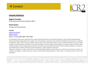 IR Contact

Investor Relations
Rogério Furtado
Chief Financial and Investor Relations Officer

Paulo Castro
Financial and IR Coordinator

Contact:
www.cr2.com.br/ir
ri@cr2.com.br
Phone: +55 (21) 3095-4600 / 3031-4600
This presentation contains certain statements that are neither reported financial results or other historical information. They are forward-looking statements.
Because these forward-looking statements are subject to risks and uncertainties, actual future results may differ materially from those expressed in or implied by
the statements. Many of these risks and uncertainties relate to factors that are beyond CR2’s ability to control or estimate precisely, such as future market
conditions, currency fluctuations, the behavior of other market participants, the actions of governmental regulators, the Company's ability to continue to obtain
sufficient financing to meet its liquidity needs; and changes in the political, social and regulatory framework in which the Company operates or in economic or
technological trends or conditions, inflation and consumer confidence, on a global, regional or national basis.
Readers are cautioned not to place undue reliance on these forward-looking statements, which speak only as of the date of this document. CR2 does not
undertake any obligation to publicly release any revisions to these forward looking statements to reflect events or circumstances after the date of this
presentation.




                                                                                                                                                                  30
 