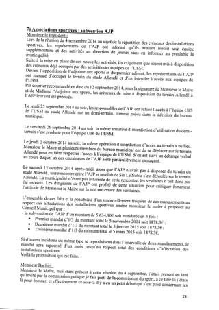 7) Associations sportives : subvention AJP
Monsieur le Président :
Lors delaréuniondu4 septembre 2014 ausujet dela répartition des créneaux des installations
sportives, les représentants de l’AJP ont informé qu’ils avaient inscrit une équipe
supplémentaire et des activités en direction de jeunes sans en informer au préalable la
municipalité.
Suite à la mise enplace de ces nouvelles activités, ils exigeaient que soient mis à disposition
des créneaux déjà occupés par des activités des équipes del’USM.
Devant l’opposition de l’adjointe aux sports et du premier adjoint, les représentants de l’AJP
ont menacé d’occuper le terrain du stade Allendé et d’en interdire l’accès aux équipes de
l’USM.
Parcourrier recommandé endate du 12septembre 2014, sous la signature deMonsieurle Maire
et de Madame l’Adjointe aux sports, les créneaux demise à disposition du terrain Allendé à
l’AJP leur ont été précisés.
Le jeudi 25 septembre 2014 au soir, les responsables de l’AJP ont refusé l’accès à l’équipeU15
de l’USM au stade Allendé sur un demi-terrain, comme prévu dans la décision du bureau
municipal.
Levendredi 26septembre 2014 ausoir, lamême tentative d’interdiction d’utilisation dudemi‑
terrain s’est produite pour l’équipe U16 de l’USM.
Lejeudi 2octobre 2014 ausoir, lamême opération d’interdiction d’accès auterrain aeulieu.
Monsieur le Maire et plusieurs membres du bureau municipal ont du sedéplacer sur le terrain
Allendé pour en faire respecter l’accès à l’équipe de l’USM. S’en est suivi un échange verbal
au cours duquel un des entraîneurs de l’AJP a été particulièrement menaçant.
Le samedi 15 octobre 2014 après-midi, alors que l’AJP n’avait pas à disposer du terrain du
stade Allendé, une rencontre entre l’AJPet un club de SinLe Noble s’est déroulée sur le terrain
Allendé. La municipalité n’étant pas informée decette rencontre, les vestiaires n’ont donc pas
été ouverts. Les dirigeants de l’AJP ont proﬁté de cette situation pour critiquer fortement
l’attitude deMonsieur le Maire sur la non ouverture des vestiaires.
L’ensemble deces faits et la possibilité d’un renouvellement fréquent deces manquements au
respect des affectations des installations sportives amène monsieur le maire à proposer au
Conseil Municipal que :
‐ la subvention del’AJP d’un montant de5634,90€ soit mandatée en3fois :
o Premiermandat d’ 1/3 du montant total le 5 novembre 2014 soit l878,3€ ;
0 Deuxième mandat d’ 1/3 du montant total le 5janvier 2015 soit 1878,3€ ;
o Troisième mandat d’1/3 du montant total le 5 mars 2015 soit 1878,36.
Si d’autres incidents du même type sereproduisent dans l’intervalle de deux mandatements, le
mandat sera repoussé d’un mois jusqu’au respect total des conditions d’affectation des
installations sportives.
Voilà la proposition qui est faite.
Monsieur Bachiri :
Monsieur le Maire, moi étant présent à cette réunion du 4 septembre, j’étais présent en tant
qu’invité par la commission puisqueje fais parti dela commission du sport, àcetitre làj ’étais
là pour écouter, eteffectivement cesoir-là i1y aeuunpetit débat qui s’est posé concernant les
23
 