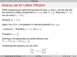Scaling Law
Scaling Law for Lattice Diffusion
While comparing two spherical particles of sizes, a1 and a2, we can say that
the volume of matter transported is V1 ∝ a3
1, and V2 ∝ a3
2. And since λ = a2
a1
,
we can write V2 = λ3
Va.
Similarly A2 = λ2
A1
Again, ﬂux (J) is ∝ the gradient in chemical potential (i.e. µ)
µ varies as 1
r , Therefore, J ∝ 1
r , Or J ∝ 1
r2
Therefore, J2 = J1
λ2
Summary: the parameters for lattice diffusion are:
V2 = λ3
V1; A2 = λ2
A1; J2 = J1
λ2
Comparing two systems, we can write
t2
t1
= λ3
=
a2
a1
3
Shantanu Behera (NIT Rourkela) SINTERING CR 320 CR 654 13 / 47
 