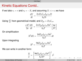 Initial Stage
Kinetic Equations Contd..
If we take r1 = r and r2 = −X, and assuming X >> r, we have
dV
dt
=
2πDvCvoδgbγsvΩ
kBTr
Using dV
dt from geometrical model, and Dgb = DvCvo,
πX3
2a
dX
dt
=
2πDgbδgbγsvΩa2
kBT
4a
X2
On simpliﬁcation
X5
dX =
16DgbδgbγsvΩa2
kBT
dt
Upon integrating
X6
=
96DgbδgbγsvΩa2
kBT
t
We can write in another form:
X
a
=
96DgbδgbγsvΩa2
kBTa4
1
6
t
1
6
Shantanu Behera (NIT Rourkela) SINTERING CR 320 CR 654 22 / 47
 
