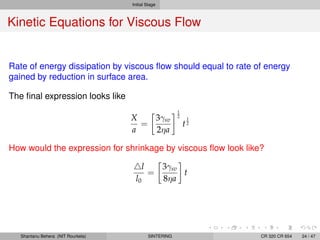 Initial Stage
Kinetic Equations for Viscous Flow
Rate of energy dissipation by viscous ﬂow should equal to rate of energy
gained by reduction in surface area.
The ﬁnal expression looks like
X
a
=
3γsv
2ηa
1
2
t
1
2
How would the expression for shrinkage by viscous ﬂow look like?
l
l0
=
3γsv
8ηa
t
Shantanu Behera (NIT Rourkela) SINTERING CR 320 CR 654 24 / 47
 