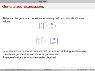 Initial Stage
Generalized Expressions
There can be general expressions for neck growth and densiﬁcation as
follows:
X
a
m
=
H
an
t
l
l0
m
2
= −
H
2man
t
m, and n are numerical exponents that depend on sintering mechanisms.
H contains geometrical and material parameters.
A range of values for m and n can be obtained.
Shantanu Behera (NIT Rourkela) SINTERING CR 320 CR 654 25 / 47
 