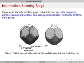 Intermediate Stage Sintering
Intermediate Sintering Stage
If you recall, the intermediate stage is characterized by continuous pores,
porosity is along grain edges, pore cross section reduces, with ﬁnally pinching
off of pores.
Figure : Coble’s geometrical model for intermediate stage (a), and ﬁnal stage (b).
Shantanu Behera (NIT Rourkela) SINTERING CR 320 CR 654 27 / 47
 