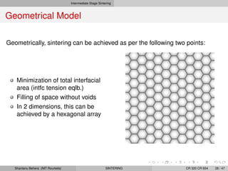 Intermediate Stage Sintering
Geometrical Model
Geometrically, sintering can be achieved as per the following two points:
Minimization of total interfacial
area (intfc tension eqlb.)
Filling of space without voids
In 2 dimensions, this can be
achieved by a hexagonal array
Shantanu Behera (NIT Rourkela) SINTERING CR 320 CR 654 28 / 47
 