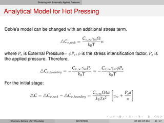 Sintering with Externally Applied Pressure
Analytical Model for Hot Pressing
Coble’s model can be changed with an additional stress term.
Cv,neck =
Cv,∞γsvΩ
kBT
κ
where Pe is External Pressure= φPa; φ is the stress intensiﬁcation factor, Pa is
the applied pressure. Therefore,
Cv,boundary = −
Cv,∞γsvPe
kBT
= −
Cv,∞γsvφPa
kBT
For the initial stage:
C = Cv,neck − Cv,boundary =
Cv,∞Ω4a
kBTx2
γsv +
Paa
π
Shantanu Behera (NIT Rourkela) SINTERING CR 320 CR 654 40 / 47
 