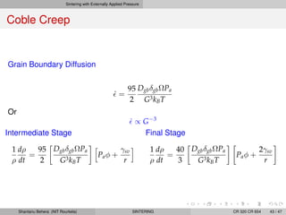 Sintering with Externally Applied Pressure
Coble Creep
Grain Boundary Diffusion
˙ =
95
2
DgbδgbΩPa
G3kBT
Or
˙ ∝ G−3
Intermediate Stage
1
ρ
dρ
dt
=
95
2
DgbδgbΩPa
G3kBT
Paφ +
γsv
r
Final Stage
1
ρ
dρ
dt
=
40
3
DgbδgbΩPa
G3kBT
Paφ +
2γsv
r
Shantanu Behera (NIT Rourkela) SINTERING CR 320 CR 654 43 / 47
 