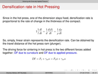 Sintering with Externally Applied Pressure
Densiﬁcation rate in Hot Pressing
Since in the hot press, one of the dimension stays ﬁxed, densiﬁcation rate is
proportional to the rate of change in the thickness of the compact.
1
1
l
dl
dt
=
1
d
d(d)
dt
=
1
ρ
dρ
dt
So, simply, linear strain represents the densiﬁcation rate. Can be obtained by
the travel distance of the hot press ram (plunger).
The driving force for sintering in hot press is the two different forces added
together: DF due to curvature and DF due to applied pressure.
DF = Pe + γsvκ = Paφ + γsvκ
Shantanu Behera (NIT Rourkela) SINTERING CR 320 CR 654 45 / 47
 