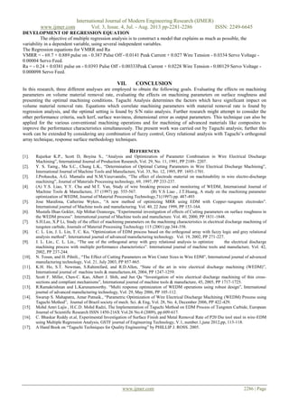 International Journal of Modern Engineering Research (IJMER)
www.ijmer.com Vol. 3, Issue. 4, Jul. - Aug. 2013 pp-2281-2286 ISSN: 2249-6645
www.ijmer.com 2286 | Page
DEVELOPMENT OF REGRESSION EQUATION
The objective of multiple regression analysis is to construct a model that explains as much as possible, the
variability in a dependent variable, using several independent variables.
The Regression equations for VMRR and Ra
VMRR = - 69.7 + 0.889 pulse on - 0.387 Pulse Off - 0.0141 Peak Current + 0.027 Wire Tension - 0.0334 Servo Voltage -
0.00004 Servo Feed.
Ra = - 0.24 + 0.0381 pulse on - 0.0393 Pulse Off - 0.00333Peak Current + 0.0228 Wire Tension - 0.00129 Servo Voltage -
0.000098 Servo Feed.
VII. CONCLUSION
In this research, three different analyses are employed to obtain the following goals. Evaluating the effects on machining
parameters on volume material removal rate, evaluating the effects on machining parameters on surface roughness and
presenting the optimal machining conditions. Taguchi Analysis determines the factors which have significant impact on
volume material removal rate. Equations which correlate machining parameters with material removal rate is found by
regression analysis, and the optimal setting is found by S/N ratio analysis. Further research might attempt to consider the
other performance criteria, such kerf, surface waviness, dimensional error as output parameters. This technique can also be
applied for the various conventional machining operations and for machining of advanced materials like composites to
improve the performance characteristics simultaneously. The present work was carried out by Taguchi analysis; further this
work can be extended by considering any combination of fuzzy control, Grey relational analysis with Taguchi’s orthogonal
array technique, response surface methodology techniques.
REFERENCES
[1]. Rajurkar K.P., Scott D, Boyina S., “Analysis and Optimization of Parameter Combination in Wire Electrical Discharge
Machining”, International Journal of Production Research, Vol. 29, No. 11, 1991, PP 2189- 2207.
[2]. Y. S. Tarng., Ma S.C., Chung L.K., “Determination of Optimal Cutting Parameters in Wire Electrical Discharge Machining”,
International Journal of Machine Tools and Manufacture, Vol. 35, No. 12, 1995, PP. 1693-1701.
[3]. J.Prohaszka, A.G. Mamalis and N.M.Vaxevanidis, “The effect of electrode material on machinability in wire electro-discharge
machining”, Journal of Materials Processing technology, 69, 1997, PP 233-237.
[4]. (A) Y.S. Liao, Y.Y. Chu and M.T. Yan, Study of wire breaking process and monitoring of WEDM, International Journal of
Machine Tools & Manufacture, 37 (1997) pp. 555-567. (B) Y.S Liao , J.T.Huang, A study on the machining parameter
optimization of WEDM, Journal of Material Processing Technology,71(1997) pp. 487-493
[5]. Jose Marafona, Catherine Wykes., “A new method of optimizing MRR using EDM with Copper–tungsten electrodes”.
International journal of Machine tools and manufacturing. Vol. 40, 22 June 1999, PP 153-164.
[6]. Mustafa Ilhan Gokler, Alp Mithat Ozanozgu, “Experimental investigation of effects of Cutting parameters on surface roughness in
the WEDM process”. International journal of Machine tools and manufacture. Vol. 40, 2000, PP 1831-1848.
[7]. S.H.Lee, X.P Li, Study of the effect of machining parameters on the machining characteristics in electrical discharge machining of
tungsten carbide, Journals of Material Processing Technology 115 (2001) pp.344-358.
[8]. C. L. Lin, J. L. Lin, T. C. Ko, “Optimization of EDM process based on the orthogonal array with fuzzy logic and grey relational
analysis method”. International journal of advanced manufacturing technology. Vol. 19, 2002, PP 271-227.
[9]. J. L. Lin., C. L. Lin., “The use of the orthogonal array with grey relational analysis to optimize the electrical discharge
machining process with multiple performance characteristics”. International journal of machine tools and manufacture, Vol. 42,
2002, PP 237-244.
[10]. N. Tosun, and H. Pihtili., “The Effect of Cutting Parameters on Wire Crater Sizes in Wire EDM”, International journal of advanced
manufacturing technology, Vol. 21, July 2003, PP 857-865.
[11]. K.H. Ho, S.T. Newman, S.Rahimifard, and R.D.Allen, “State of the art in wire electrical discharge machining (WEDM)”,
International journal of machine tools & manufacture,44, 2004, PP 1247-1259.
[12]. Scott F. Miller, Chen-C. Kao, Albert J. Shih, and Jun Qu “Investigation of wire electrical discharge machining of thin cross-
sections and compliant mechanisms”, International journal of machine tools & manufacture, 45, 2005, PP 1717-1725.
[13]. R.Ramakrishnan and L.Karunamoorthy. “Multi response optimization of WEDM operations using robust design”, International
journal of advanced manufacturing technology, Vol. 29, May 2006, PP 105-112.
[14]. Swarup S. Mahapatra, Amar Patnaik., “Parametric Optimization of Wire Electrical Discharge Machining (WEDM) Process using
Taguchi Method”, Journal of Brazil society of mech. Sci. & Eng, Vol. 28, No. 4, December 2006, PP 422-429.
[15]. Mohd Amri Lajis , H.C.D. Mohd Radzi, The Implementation of Taguchi Method on EDM Process of Tungsten Carbide, European
Journal of Scientific Research ISSN 1450-216X Vol.26 No.4 (2009), pp.609-617.
[16]. C. Bhaskar Reddy et.al, Experimental Investigation of Surface Finish and Metal Removal Rate of P20 Die tool steel in wire-EDM
using Multiple Regression Analysis, GSTF journal of Engineering Technology, V.1, number.1,june 2012,pp, 113-118.
[17]. A Hand Book on “Taguchi Techniques for Quality Engineering” by PHILLIP J. ROSS. 2005.
 