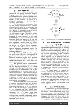 Suraj R. Gaikwad et al Int. Journal of Engineering Research and Application
ISSN : 2248-9622, Vol. 3, Issue 6, Nov-Dec 2013, pp.560-564
II.

www.ijera.com

MULTIRATE FILTERS

The role of a filter in decimation and
interpolation is to suppress aliasing and to remove
imaging, respectively. The performance of the
system for sampling rate conversion depends mainly
by filter characteristics. Since an ideal frequency
response is not achievable, the choice of an
appropriate specification is the first step in
designing a proper filter [6].
For decimation and interpolation filters,
and for multirate narrowband filters, additional
efficiency may be achieved by cascading several
stages, each of them consisting of a sub-filter and
down-sampler for decimation and an up-sampler
and subfilter for interpolation [7] and [8].
The finite-impulse response (FIR) filters or infiniteimpulse response (IIR) filters are used for
generating the overall system [6]. In some cases,
both filter types are in use for building the overall
conversion system. The selection of the filter type
depends on the criteria at hand. The advantage of
using linear phase FIR filters is that they preserve
the waveform of the signal components of interest at
the expense of a higher overall complexity
compared to their IIR counterparts. However,
multirate techniques significantly improve the
efficiency of FIR filters that makes them very
desirable in practice [6].
The efficiency of FIR filters for sampling
rate conversion is significantly improved using the
polyphase realization. Filtering is embedded in the
decimation/interpolation process and a polyphase
structure is used to simultaneously achieve the
interpolation/decimation by a given factor but
running at a low data rate.
The polyphase structure is obtained when
an Nth order filter transfer function is decomposed
into M (L) polyphase components, M, L<N. For FIR
filters, polyphase decomposition is obtained simply
by inspection of the transfer function [14], [8], and
[15]. Figure 2 shows the polyphase structures for an
Mto 1 decimator and a 1-to-L interpolator. Due to
the polyphase multirate implementation, the number
of arithmetic operations in a linear phase FIR filter
is decreased by a factor M (or L). An effective
method, which leads to high efficiency for a highorder FIR filter is proposed in [6].
For multirate IIR filters, several approaches
to polyphase decomposition have been developed
[6] and [16]. For a rational conversion factor LIM
an efficient decomposition of the Nth order IIR
filter, based on the method given in [6] is proposed
in [16]. Polyphase IIR filters require lower
computation rates among the known decimators and
interpolators [6]. If a strictly linear phase
characteristic is not requested, an IIR filter is an
adequate choice. Moreover, an IIR transfer function
can be designed to approximate a linear phase in the
pass-band [7], [10] and [14].

www.ijera.com

III.

MULTIRATE COMPLEMENTARY
FILTERS

This method can be used in designing
filters with any pass-band bandwidth. The multirate
techniques are included to reduce the computational
complexity. Using the complementary property, the
multirate, narrow pass-band filter designs can be
used to develop high-pass and low-pass filters with
wide pass-bands [6], [11]. When the output of a
lowpass multirate filter is subtracted from the
delayed replica of the input signal, the result is a
wideband high-pass filter. The delay has to be
selected to exactly equal the group delay of the
multirate filter. For a low-pass wideband filter the
multirate narrowband high-pass filter has to be used.
Efficient FIR filters with an arbitrary bandwidth can
be designed using multirate and complementary
filtering [6], [11].
The overall design is evaluated by
cascading complementary multirate filtering twoports composed of two series branches and one
parallel branch. The cascade is terminated with a
simple kernel filter. One series branch of the
cascade is a decimator (filter and down-sampler),
while the other is an interpolator (up-sampler and
filter). The parallel branch is a delay. The most
efficient solution is obtained when half-band filters
are used in the cascade.

IV.

HALF-BAND FILTERS

Half-band filters are basic building blocks
in multirate systems. A half–band filter divides the
basis band of a discrete-time system in two equal
bands with symmetry properties [11]. The FIR
filters are most often used as half-band filters. For a
linear-phase FIR half-band filter, half of the
constants are zero valued when the filter order is an
even number [8]. A half-band IIR filter can have
562 | P a g e

 