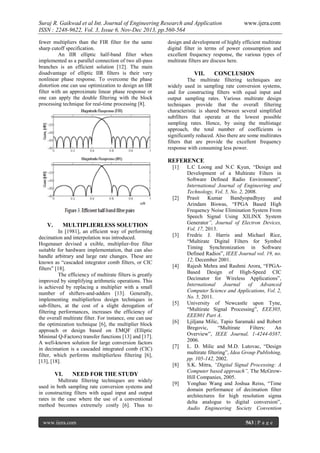 Suraj R. Gaikwad et al Int. Journal of Engineering Research and Application
ISSN : 2248-9622, Vol. 3, Issue 6, Nov-Dec 2013, pp.560-564
fewer multipliers than the FIR filter for the same
sharp cutoff specification.
An IIR elliptic half-band filter when
implemented as a parallel connection of two all-pass
branches is an efficient solution [12]. The main
disadvantage of elliptic IIR filters is their very
nonlinear phase response. To overcome the phase
distortion one can use optimization to design an IIR
filter with an approximate linear phase response or
one can apply the double filtering with the block
processing technique for real-time processing [8].

www.ijera.com

design and development of highly efficient multirate
digital filter in terms of power consumption and
excellent frequency response, the various types of
multirate filters are discuss here.

VII.

CONCLUSION

The multirate filtering techniques are
widely used in sampling rate conversion systems,
and for constructing filters with equal input and
output sampling rates. Various multirate design
techniques provide that the overall filtering
characteristic is shared between several simplified
subfilters that operate at the lowest possible
sampling rates. Hence, by using the multistage
approach, the total number of coefficients is
significantly reduced. Also there are some multirates
filters that are provide the excellent frequency
response with consuming less power.

REFERENCE
[1]

[2]

V.

MULTIPLIERLESS SOLUTION

In [1981], an efficient way of performing
decimation and interpolation was introduced.
Hogenauer devised a exible, multiplier-free filter
suitable for hardware implementation, that can also
handle arbitrary and large rate changes. These are
known as “cascaded integrator comb filters, or CIC
filters” [18].
The efficiency of multirate filters is greatly
improved by simplifying arithmetic operations. This
is achieved by replacing a multiplier with a small
number of shifters-and-adders [13]. Generally,
implementing multiplierless design techniques in
sub-filters, at the cost of a slight derogation of
filtering performances, increases the efficiency of
the overall multirate filter. For instance, one can use
the optimization technique [6], the multiplier block
approach or design based on EMQF (Elliptic
Minimal Q-Factors) transfer functions [13] and [17].
A well-known solution for large conversion factors
in decimation is a cascaded integrated comb (CIC)
filter, which performs multiplierless filtering [6],
[13], [18].

VI.

[3]

[4]

[5]

[6]

[7]

[8]

NEED FOR THE STUDY

Multirate filtering techniques are widely
used in both sampling rate conversion systems and
in constructing filters with equal input and output
rates in the case where the use of a conventional
method becomes extremely costly [6]. Thus to
www.ijera.com

[9]

L.C Loong and N.C Kyun, “Design and
Development of a Multirate Filters in
Software Defined Radio Environment”,
International Journal of Engineering and
Technology, Vol. 5, No. 2, 2008.
Prasit
Kumar
Bandyopadhyay
and
Arindam Biswas, “FPGA Based High
Frequency Noise Elimination System From
Speech Signal Using XILINX System
Generator”, Journal of Electron Devices,
Vol. 17, 2013.
Fredric J. Harris and Michael Rice,
“Multirate Digital Filters for Symbol
Timing Synchronization in Software
Defined Radios”, IEEE Journal vol. 19, no.
12, December 2001.
Rajesh Mehra and Rashmi Arora, “FPGABased Design of High-Speed CIC
Decimator for Wireless Applications”,
International Journal of Advanced
Computer Science and Applications, Vol. 2,
No. 5, 2011.
University of Newcastle upon Tyne,
“Multirate Signal Processing”, EEE305,
EEE801 Part A.
Ljiljana Milic, Tapio Saramaki and Robert
Bregovic,
“Multirate
Filters:
An
Overview”, IEEE Journal, 1-4244-0387,
2006.
L. D. Milic and M.D. Lutovac, “Design
multirate filtering”, Idea Group Publishing,
pp. 105-142, 2002.
S.K. Mitra, “Digital Signal Processing: A
Computer based approach”, The McGrowHill Companies, 2005.
Yonghao Wang and Joshua Reiss, “Time
domain performance of decimation filter
architectures for high resolution sigma
delta analogue to digital conversion”,
Audio Engineering Society Convention
563 | P a g e

 