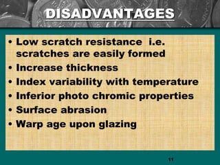 DISADVANTAGES
• Low scratch resistance i.e.
scratches are easily formed
• Increase thickness
• Index variability with temperature
• Inferior photo chromic properties
• Surface abrasion
• Warp age upon glazing
11
 