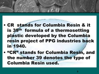 • CR stands for Columbia Resin & it
is 39th formula of a thermosetting
plastic developed by the Columbia
resin project of PPG industries back
in 1940.
• “CR” stands for Columbia Resin, and
the number 39 denotes the type of
Columbia Resin used.
3
 