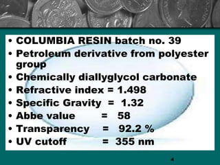 • COLUMBIA RESIN batch no. 39
• Petroleum derivative from polyester
group
• Chemically diallyglycol carbonate
• Refractive index = 1.498
• Specific Gravity = 1.32
• Abbe value = 58
• Transparency = 92.2 %
• UV cutoff = 355 nm
4
 