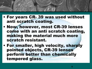 • For years CR- 39 was used without
anti scratch coating.
• Now, however, most CR-39 lenses
come with an anti scratch coating,
making the material much more
scratch resistant.
• For smaller, high velocity, sharply
pointed objects, CR-39 lenses
perform better than chemically
tempered glass.
5
 