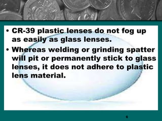 • CR-39 plastic lenses do not fog up
as easily as glass lenses.
• Whereas welding or grinding spatter
will pit or permanently stick to glass
lenses, it does not adhere to plastic
lens material.
6
 
