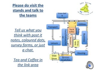 Please do visit the
stands and talk to
the teams
Tell us what you
think with post it
notes, coloured dots,
survey forms, or just
a chat.
Tea and Coffee in
the link area
GreenBelt&
CharacterGreenBelt&
Character
BISBIS
Facts/Policies/VisionFacts/Policies/Vision HousingHousing
Utilities
Utilities
Leisure
Leisure
ReceptionReception
Tea &
Coffee
Tea &
Coffee
Transport
Transport
RestArea
RestArea
Meet
Caterham
Business
Main Hall
Meet
Caterham
Business
Main Hall
EntranceEntrance
CR3
Forum
BID
Fast
Fibre
CR3
Forum
BID
Fast
Fibre
BusinessBusiness
 