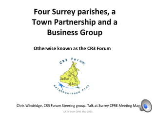 Four Surrey parishes, a
Town Partnership and a
Business Group
CR3 Forum CPRE May 2013
Otherwise known as the CR3 Forum
Chris Windridge, CR3 Forum Steering group. Talk at Surrey CPRE Meeting May 2013
 