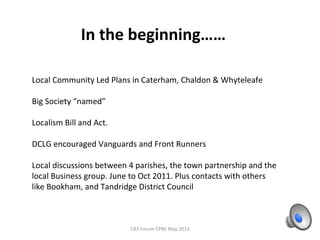 In the beginning……
CR3 Forum CPRE May 2013
Local Community Led Plans in Caterham, Chaldon & Whyteleafe
Big Society “named”
Localism Bill and Act.
DCLG encouraged Vanguards and Front Runners
Local discussions between 4 parishes, the town partnership and the
local Business group. June to Oct 2011. Plus contacts with others
like Bookham, and Tandridge District Council
 