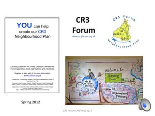 2 years on……
CR3 Forum CPRE May 2013
A Steering group Leads The CR3 Forum
Led by Geoff Duck ( ABC/CCP, Local Businessman , & District Cllr)
Deputy Random Greenway, Architect, ABC/CCP, Local Businessman)
2 each from the 4 parishes
2 from Caterham Business Partnership
2 From Abc – A Better Caterham
3 Extra, invited by the above
-Sally Marks, Surrey County Councillor
-Mark Bristow, Masters Graduate in Planning
-Chris Windridge, ex chair of Steering Group
OVER 70 PEOPLE TAKING AN ACTIVE PART
 