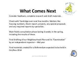 What Comes Next
CR3 Forum CPRE May 2013
Consider feedback, complete research and draft materials.
Check with Tandridge over next few months. Matters like
housing numbers, Hearn report, projects, any special proposals
and any required reports by specialists.
Main Public consultation phase lasting 6 weeks in the spring,
including the results of these.
Final drafting of our Neighbourhood Plan and its “Examination”
by an independent inspector – Mid year
Final materials created for a Referendum expected to be held in
Oct/Nov 2014
 