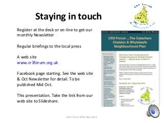 Staying in touch
CR3 Forum CPRE May 2013
Register at the desk or on-line to get our
monthly Newsletter
Regular briefings to the local press
A web site
www.cr3forum.org.uk
Facebook page starting. See the web site
& Oct Newsletter for detail. To be
published Mid Oct.
This presentation. Take the link from our
web site to Slideshare.
 