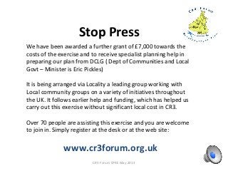 Stop Press
CR3 Forum CPRE May 2013
We have been awarded a further grant of £7,000 towards the
costs of the exercise and to receive specialist planning help in
preparing our plan from DCLG ( Dept of Communities and Local
Govt – Minister is Eric Pickles)
It is being arranged via Locality a leading group working with
Local community groups on a variety of initiatives throughout
the UK. It follows earlier help and funding, which has helped us
carry out this exercise without significant local cost in CR3.
Over 70 people are assisting this exercise and you are welcome
to join in. Simply register at the desk or at the web site:
www.cr3forum.org.uk
 