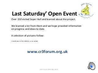 Last Saturday’ Open Event
CR3 Forum CPRE May 2013
Over 150 visited Soper Hall and learned about the project.
We learned a lot from them and we hope provided information
on progress and ideas to date.
A selection of pictures follow:
( Credit due to Chris Botten, or as noted)
www.cr3forum.org.uk
 