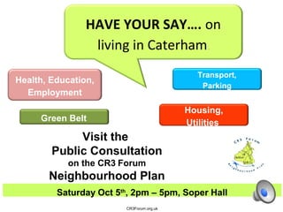 Health, Education,
Employment
Housing,
Utilities
Transport,
Parking
Friday Oct11th
, 10am – 4pm, Soper Hall
CR3Forum.org.uk
HAVE YOUR SAY…. on
living in Caterham.
Green Belt
Visit the
Public Consultation
on the CR3 Forum
Neighbourhood Plan
 