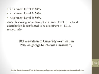 • Attainment Level 1: 60%
• Attainment Level 2: 70%
• Attainment Level 3: 80%
students scoring more than set attainment level in the final
examination is considered to be attainment of 1,2,3,
respectively.
16
RecordtheattainmentofCourseOutcomesofallcourseswithrespecttosetattainmentlevels(30)
80% weightage to University examination
20% weightage to Internal assessment,
 