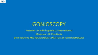 GONIOSCOPY
Presenter : Dr Nikhil Agrawal (1st year resident)
Moderator : Dr Ekta Gupta
DHIR HOSPITAL AND POSTGRADUATE INSTITUTE OF OPHTHALMOLOGY
 