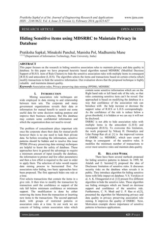 Pratiksha Sapkal et al Int. Journal of Engineering Research and Applications
ISSN : 2248-9622, Vol. 4, Issue 2( Version 1), February 2014, pp.623-627

RESEARCH ARTICLE

www.ijera.com

OPEN ACCESS

Hiding Sensitive items using MDSRRC to Maintain Privacy in
Database
Pratiksha Sapkal, Minakshi Panchal, Manisha Pol, Madhumita Mane
1,2,3,4,

(Department of Information Technology, Pune University, India)

ABSTRACT
This paper focuses on the research in hiding sensitive association rules to maintain privacy and data quality in
database. In this paper we have proposed heuristic based algorithm named MDSRRC (Modified Decrease
Support of R.H.S. item of Rule Clusters) to hide the sensitive association rules with multiple items in consequent
(R.H.S) and antecedent (L.H.S). The algorithm selects the items and transactions based on certain criteria which
modify transactions to hide the sensitive information. Our evaluation shows that the proposed technique is highly
valuable and maintains dataset quality.
Keywords-Association rules, Privacy preserving data mining (PPDM), MDSRRC
contain some sensitive information which are on the
Right hand side or left hand side of the rule, so that
I.
INTRODUCTION
rules containing sensitive item can‟t be reveal. Our
Mining association rule techniques are
approached is based on modifying the database in a
wide employed in data mining to and relationship
way that confidence of the association rule can
between item sets. The corporate and many
bereduce with the help increase or decrease the
government organizations reveals their data or
support value of R.H.S or L.H.S correspondingly.
information for mutual benefit to search out some
As the confidence of the rule is reduce below a
useful data for some decision making purpose and
given threshold, it is hidden or we can say it will not
improve their business schemes. But this database
be disclosed.
may contain some confidential information and
DSRRC is not able to hide association rules with
which the organization does not need to reveal.
multiple items in the antecedent (L.H.S) and
consequent (R.H.S). To overcome this limitation,
The problem of concealment plays important role
the work proposed by Nikunj H. Domadiya and
once the corporate share their data for mutual profit
Udai Pratap Rao elt al. [1] is the improved version
however there is no one need to leak their private
of DSRRC i.e. MDSRRC, which uses count of
data. So before revealing the information, sensitive
things in consequent of the sensitive rules. It
patterns should be hidden and to resolve this issue
modifies the minimum number of transactions to
PPDM (Privacy preserving data mining) techniques
cover most sensitive rules and maintain data quality.
are helpful to boost the safety of database. These
approaches have in general the advantage to require
a minimum amount of input (usually the database,
II.
RELATED WORK
the information to protect and few other parameters)
There have been several methods proposed
and then a low effort is required to the user in order
for hiding sensitive patterns in dataset. In 1999, M.
to apply them. The selection of rules would require
Attalah and E. bernito[13] proposed the idea of
data mining process to beexecuted first. For
Disclosure limitation of sensitive rules. It discusses
association rules hiding, two basic approaches have
security risks on the database when reveals it in
been proposed. The first approach hides one rule at
public. They introduce algorithm for hiding sensitive
a time.
items with little impact on database. V.S. Verykios et
First selects transactions that contain the items in a
al, A. K. Elmagarmid et al. [12] present five different
give rule. It then tries to modify the transaction by
algorithm to hide the sensitive rules. These algorithm
transaction until the confidence or support of the
use hiding strategies which are based on decrease
rule fall below minimum confidence or minimum
support and confidence of the sensitive rule.
support. The modification is done by either
Furthermore, C. N. Modi and U. P. Rao et al.[3],
removing the items from the transaction or inserting
presented the algorithm for Maintaining privacy and
new items to the transactions. The second approach
data quality in privacy preserving association rule
deals with groups of restricted patterns or
mining. It improves the quality of DSRRC. Next,
association rules at a time. In our work we are
Motivation example shows importance of sensitive
concern of hiding certain association rules which
patterns in business applications.
www.ijera.com

623 | P a g e

 