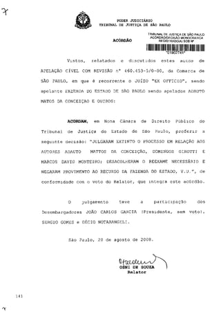 PODER JUDICIÁRIO
TRIBUNAL DE JUSTIÇA DE SÃO PAULO
TRIBUNAL DE JUSTIÇA DE SÃO PAULO
ACÓRDÃO/DECISÃO MONOCRATICA
ACÓRDÃO REGISTRADO(A) SOB N°
*01902741*
Vistos, relatados e discutidos estes auros de
APELAÇÃO CÍVEL COM REVISÃO n° 460.453-5/0-00, da Comarca de
SÃO PAULO, em que é recorrente o JUÍZO "EX OFFICIO", sendo
apelanre FAZENDA DO ESTADO DE SÃO PAULO sendo apelados ADAUTO
MATOS DA CONCEIÇÃO E OUTROS:
ACORDAM, em Nona Câmara de Direito Público do
Tribunal de Justiça do Estado de São Paulo, proferir a
seguinte decisão: "JULGARAM EXTINTO O PROCESSO EM RELAÇÃO AOS
AUTORES ADAUTO MATTOS DA CONCEIÇÃO, DOMINGOS GIROTTI E
MARCOS DAVID MONTEIRO; DESACOLHERAM O REEXAME NECESSÁRIO E
NEGARAM PROVIMENTO AO RECURSO DA FAZENDA DO ESTADO, V.U.", de
conformidade com o voto do Relator, que integra este acórdão.
O julgamento teve a participação dos
Desembargadores JOÃO CARLOS GARCIA (Presidente, sem voto),
SÉRGIO GOMES e DÉCIO NOTARANGELI.
São Paulo, 20 de agosto de 2008.
OSNI DE SOUZA )
Relator
 