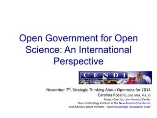 Open Government for Open
Science: An International
Perspective
November 7th, Strategic Thinking About Openness for 2014
Carolina Rossini, LLM, MBA, MA, JD
Project Director, Latin America Center
Open Technology Institute at the New America Foundation
And Advisory Board member – Open Knowledge Foundation Brazil

 