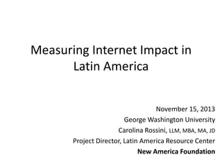 Measuring Internet Impact in
Latin America
November 15, 2013
George Washington University
Carolina Rossini, LLM, MBA, MA, JD
Project Director, Latin America Resource Center
New America Foundation

 