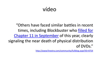 “Others have faced similar battles in recent times, including Blockbuster who filled for Chapter 11 in September of this year, clearly signaling the near death of physical distribution of DVDs.”http://www.finextra.com/community/fullblog.aspx?ID=4754vídeo