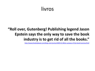 “Roll over, Gutenberg! Publishing legend Jason Epstein says the only way to save the book industry is to get rid of all the books.”http://www.thedailybeast.com/blogs-and-stories/2009-01-08/an-autopsy-of-the-book-business/full/livros