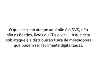 O que está sob ataque aqui não é o DVD, não são os Beatles, livros ou CDs e vinil – o que está sob ataque é a distribuição física de mercadorias que podem ser facilmente digitalizadas.